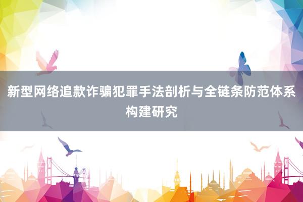 新型网络追款诈骗犯罪手法剖析与全链条防范体系构建研究