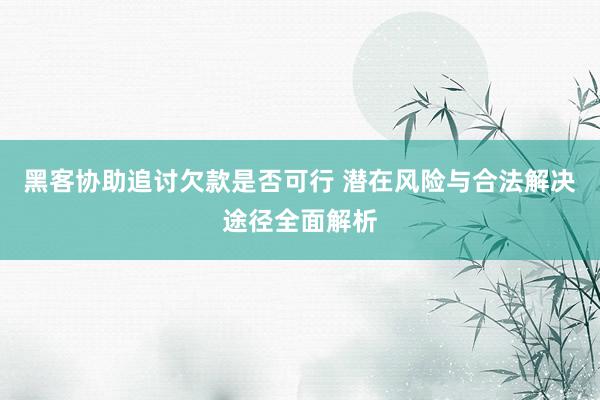 黑客协助追讨欠款是否可行 潜在风险与合法解决途径全面解析