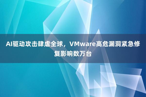 AI驱动攻击肆虐全球，VMware高危漏洞紧急修复影响数万台