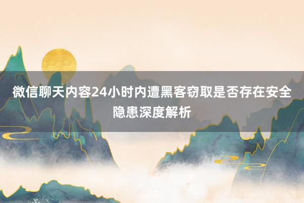 微信聊天内容24小时内遭黑客窃取是否存在安全隐患深度解析
