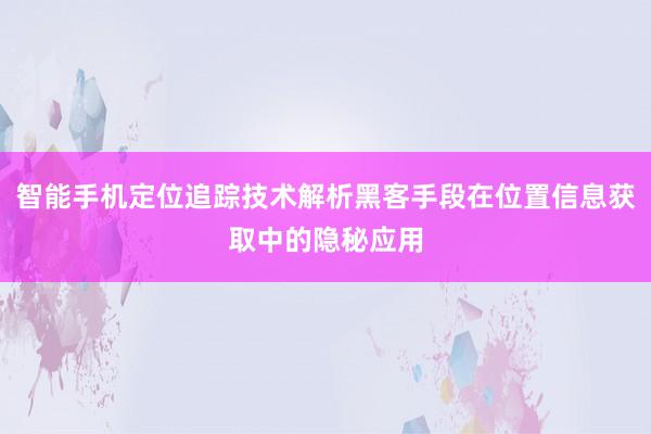 智能手机定位追踪技术解析黑客手段在位置信息获取中的隐秘应用