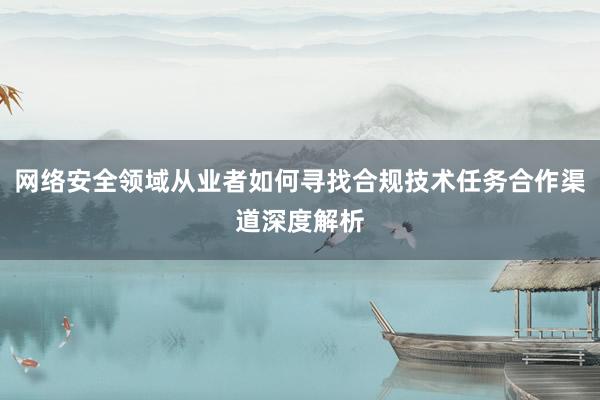 网络安全领域从业者如何寻找合规技术任务合作渠道深度解析