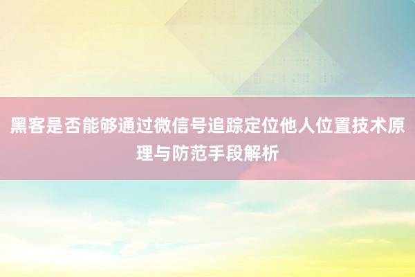 黑客是否能够通过微信号追踪定位他人位置技术原理与防范手段解析