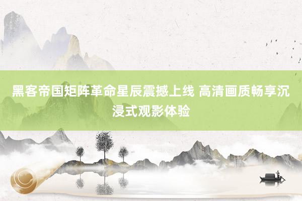 黑客帝国矩阵革命星辰震撼上线 高清画质畅享沉浸式观影体验