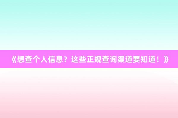 《想查个人信息？这些正规查询渠道要知道！》