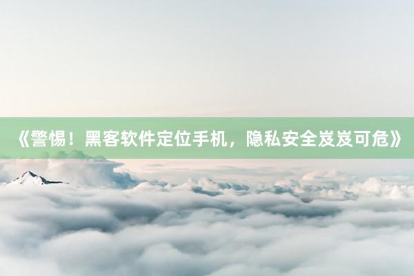 《警惕！黑客软件定位手机，隐私安全岌岌可危》